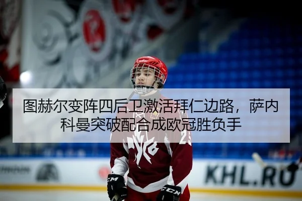 图赫尔变阵四后卫激活拜仁边路，萨内科曼突破配合成欧冠胜负手
